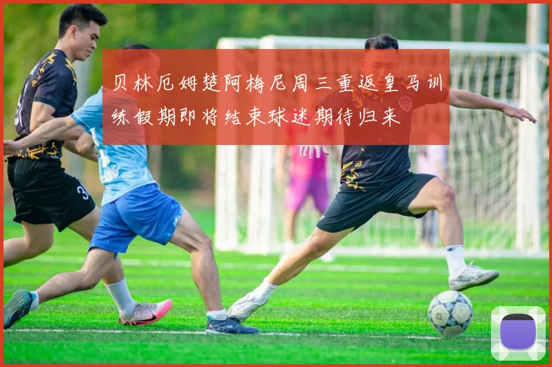 贝林厄姆楚阿梅尼周三重返皇马训练假期即将结束球迷期待归来