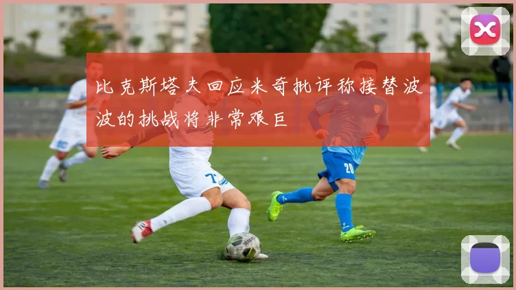 比克斯塔夫回应米奇批评称接替波波的挑战将非常艰巨
