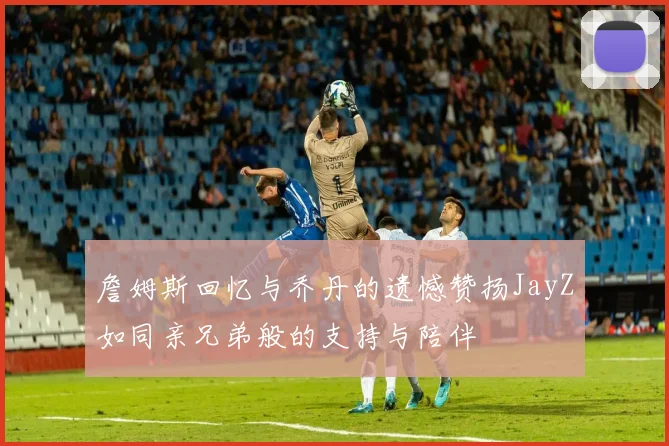 詹姆斯回忆与乔丹的遗憾赞扬JayZ如同亲兄弟般的支持与陪伴