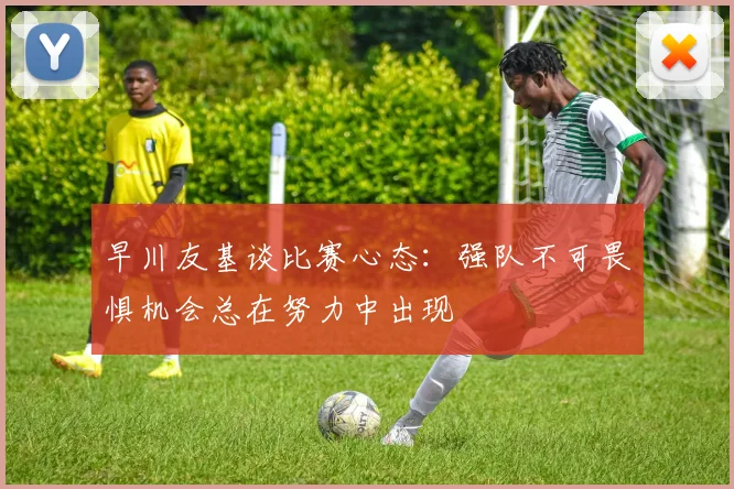 早川友基谈比赛心态：强队不可畏惧机会总在努力中出现