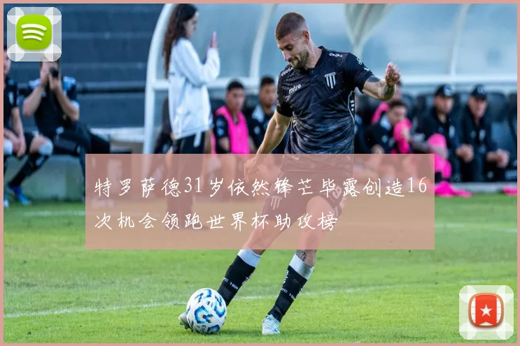 特罗萨德31岁依然锋芒毕露创造16次机会领跑世界杯助攻榜