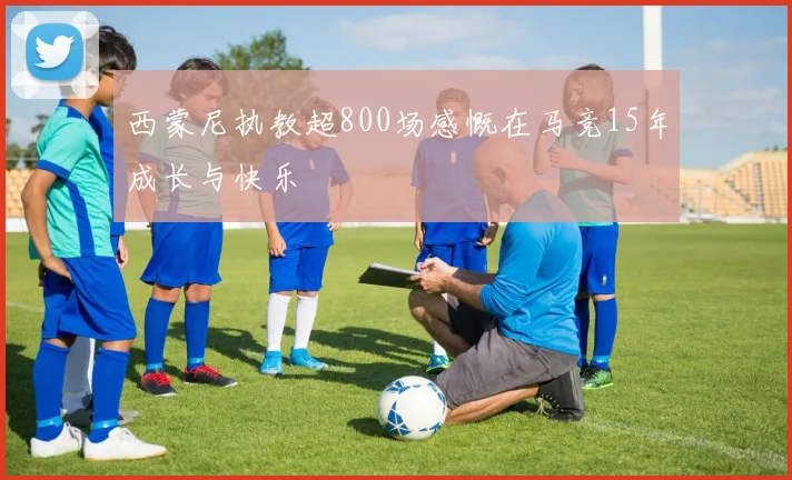西蒙尼执教超800场感慨在马竞15年成长与快乐