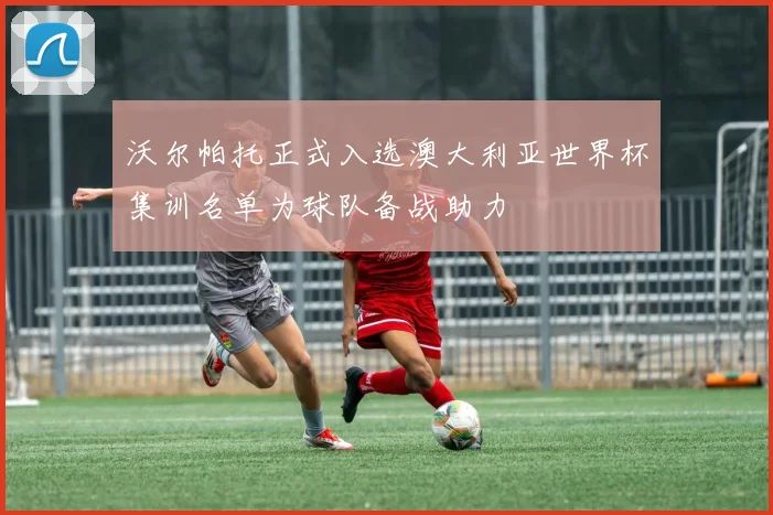 沃尔帕托正式入选澳大利亚世界杯集训名单为球队备战助力