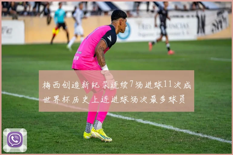 梅西创造新纪录连续7场进球11次成世界杯历史上连进球场次最多球员