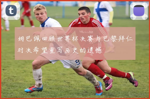 姆巴佩回顾世界杯决赛与巴黎拜仁对决希望重写历史的遗憾