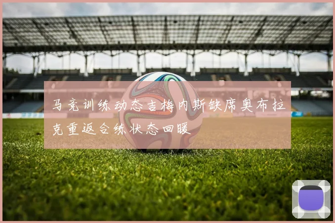 马竞训练动态吉梅内斯缺席奥布拉克重返合练状态回暖