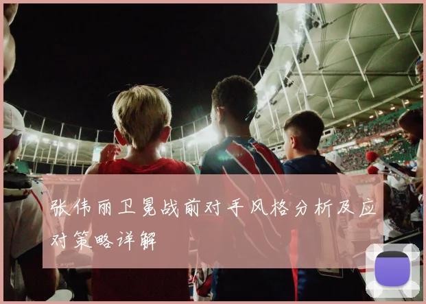 张伟丽卫冕战前对手风格分析及应对策略详解