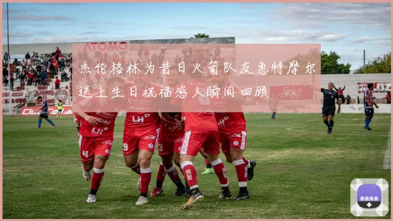 杰伦格林为昔日火箭队友惠特摩尔送上生日祝福感人瞬间回顾