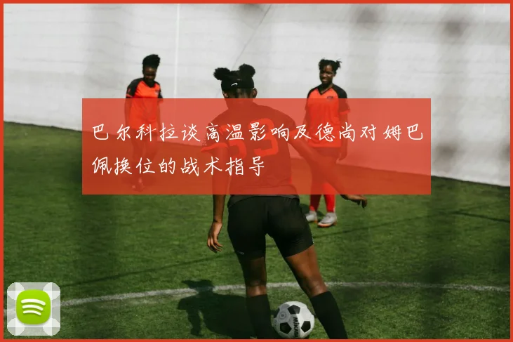 巴尔科拉谈高温影响及德尚对姆巴佩换位的战术指导