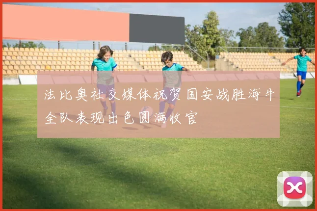 法比奥社交媒体祝贺国安战胜海牛全队表现出色圆满收官
