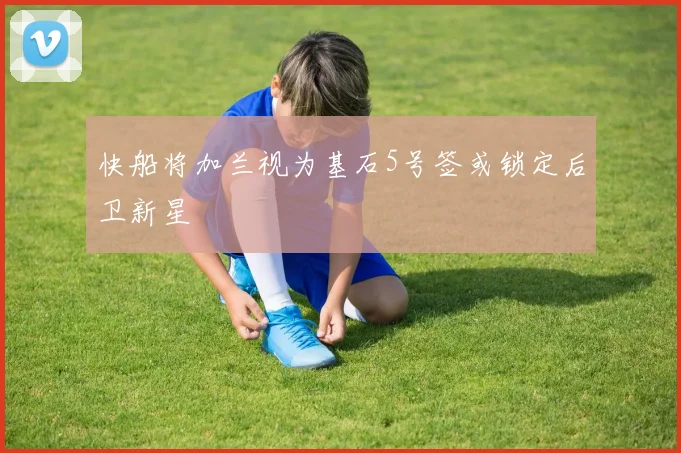 快船将加兰视为基石5号签或锁定后卫新星