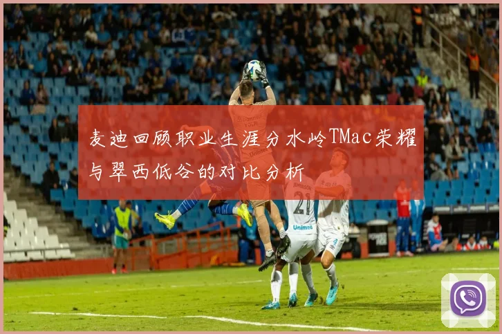 麦迪回顾职业生涯分水岭TMac荣耀与翠西低谷的对比分析
