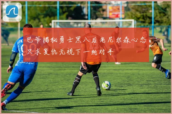 巴爷揭秘勇士黑八后老尼尔森心态只求复仇无视下一轮对手