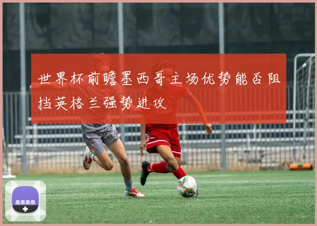 世界杯前瞻墨西哥主场优势能否阻挡英格兰强势进攻