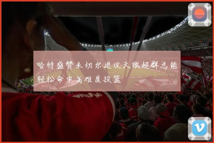 哈特盛赞米切尔进攻天赋超群总能轻松命中高难度投篮
