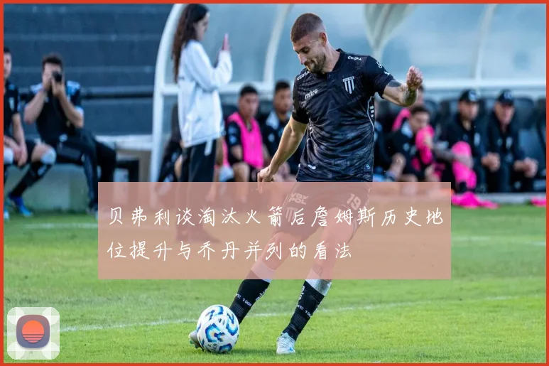 贝弗利谈淘汰火箭后詹姆斯历史地位提升与乔丹并列的看法