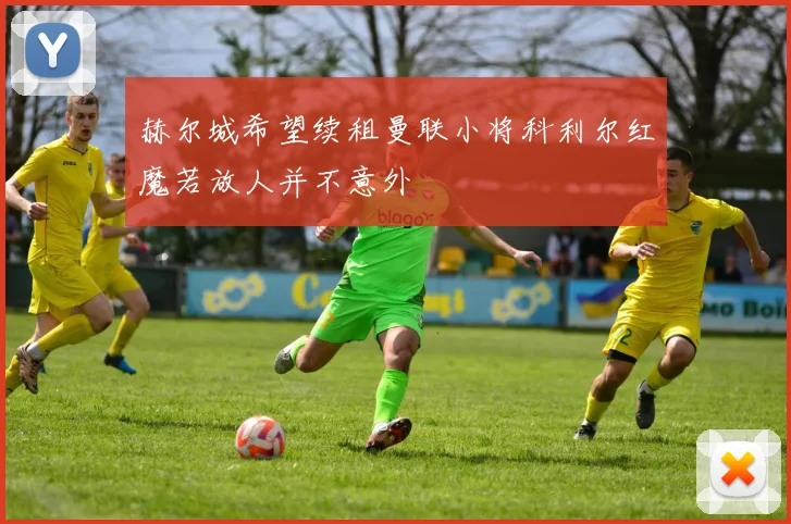 赫尔城希望续租曼联小将科利尔红魔若放人并不意外