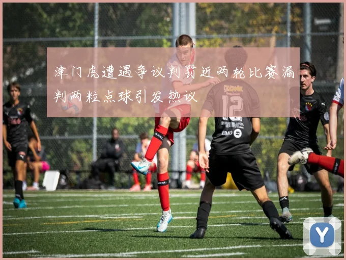 津门虎遭遇争议判罚近两轮比赛漏判两粒点球引发热议