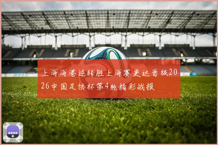 上海海港逆转胜上海赛更达晋级2026中国足协杯第4轮精彩战报